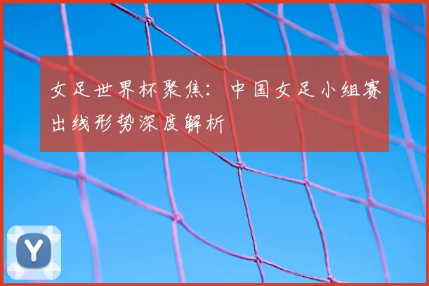 女足世界杯聚焦：中国女足小组赛出线形势深度解析