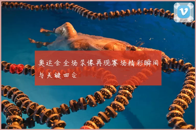 奥运会全场录像再现赛场精彩瞬间与关键回合
