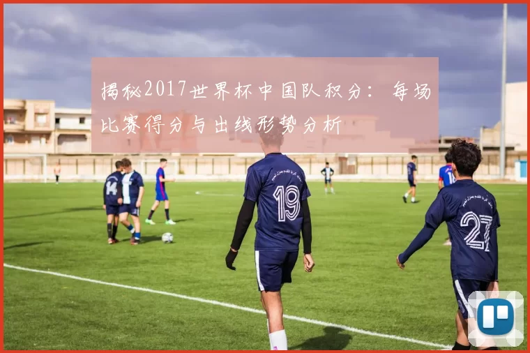 揭秘2017世界杯中国队积分：每场比赛得分与出线形势分析