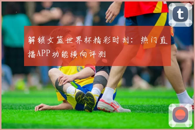 解锁女篮世界杯精彩时刻:热门直播APP功能横向评测