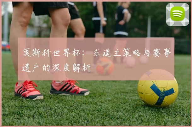 莫斯科世界杯：东道主策略与赛事遗产的深度解析