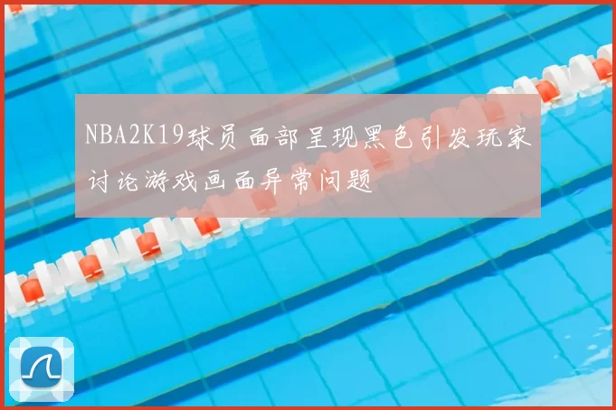 NBA2K19球员面部呈现黑色引发玩家讨论游戏画面异常问题