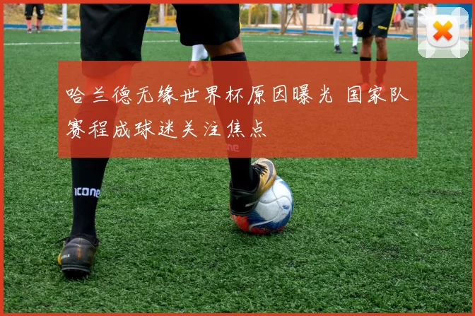 哈兰德无缘世界杯原因曝光 国家队赛程成球迷关注焦点