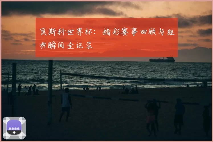 莫斯科世界杯:精彩赛事回顾与经典瞬间全记录