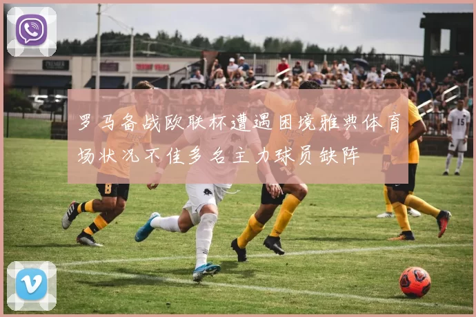 罗马备战欧联杯遭遇困境雅典体育场状况不佳多名主力球员缺阵