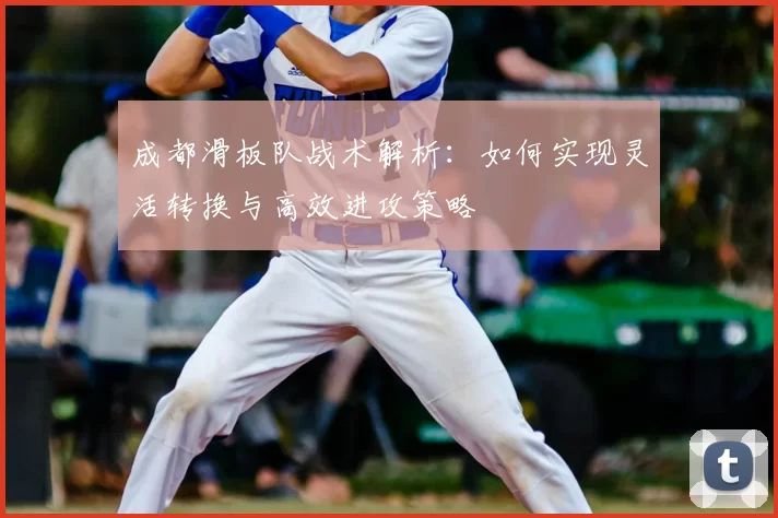 成都滑板队战术解析：如何实现灵活转换与高效进攻策略